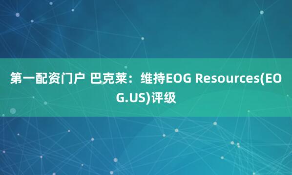 第一配资门户 巴克莱：维持EOG Resources(EOG.US)评级