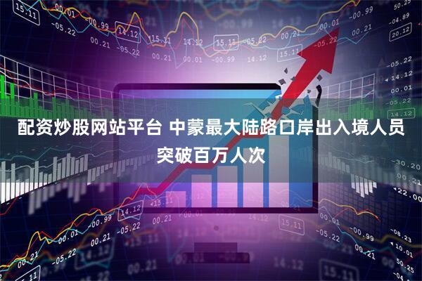 配资炒股网站平台 中蒙最大陆路口岸出入境人员突破百万人次