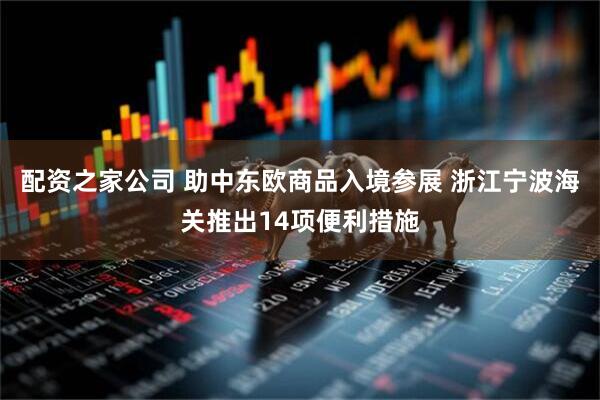 配资之家公司 助中东欧商品入境参展 浙江宁波海关推出14项便利措施