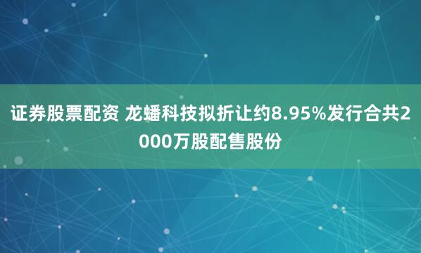 证券股票配资 龙蟠科技拟折让约8.95%发行合共2000万股配售股份