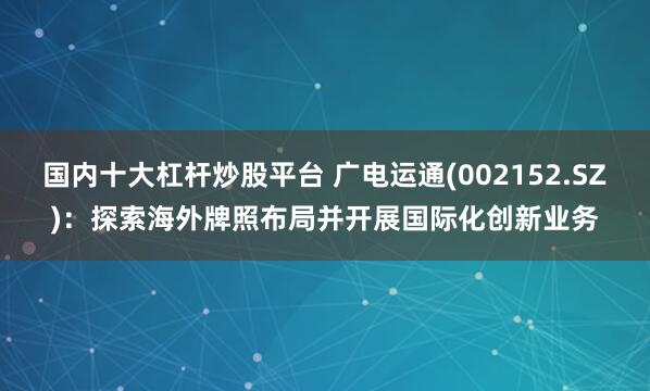 国内十大杠杆炒股平台 广电运通(002152.SZ)：探索海外牌照布局并开展国际化创新业务
