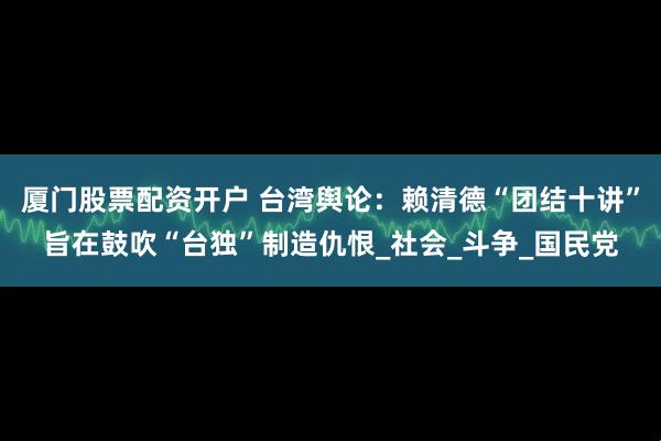 厦门股票配资开户 台湾舆论：赖清德“团结十讲”旨在鼓吹“台独”制造仇恨_社会_斗争_国民党
