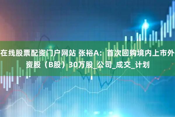 在线股票配资门户网站 张裕A：首次回购境内上市外资股（B股）30万股_公司_成交_计划