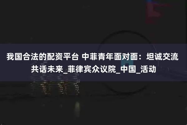 我国合法的配资平台 中菲青年面对面：坦诚交流 共话未来_菲律宾众议院_中国_活动