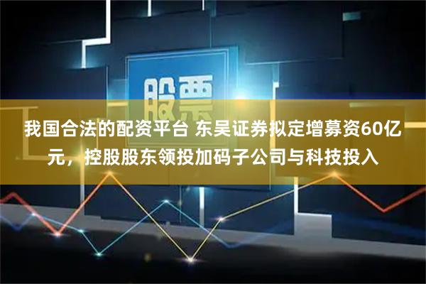 我国合法的配资平台 东吴证券拟定增募资60亿元，控股股东领投加码子公司与科技投入