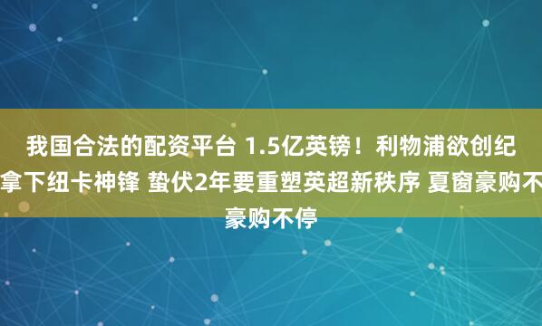 我国合法的配资平台 1.5亿英镑！利物浦欲创纪录拿下纽卡神锋 蛰伏2年要重塑英超新秩序 夏窗豪购不停