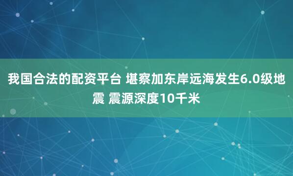 我国合法的配资平台 堪察加东岸远海发生6.0级地震 震源深度10千米