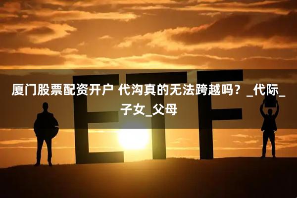 厦门股票配资开户 代沟真的无法跨越吗？_代际_子女_父母