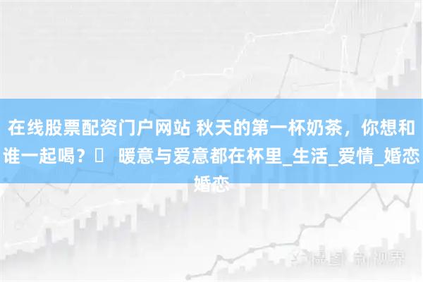 在线股票配资门户网站 秋天的第一杯奶茶，你想和谁一起喝？️ 暖意与爱意都在杯里_生活_爱情_婚恋