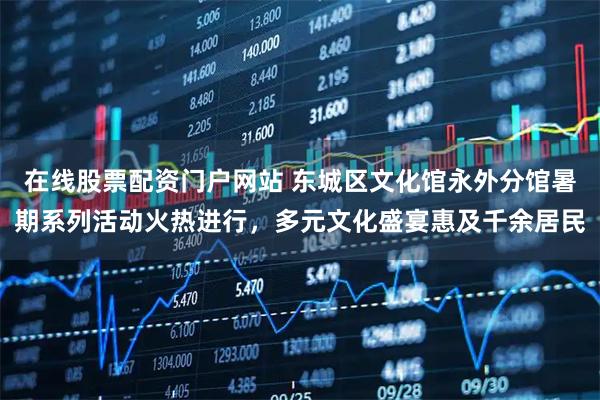 在线股票配资门户网站 东城区文化馆永外分馆暑期系列活动火热进行，多元文化盛宴惠及千余居民