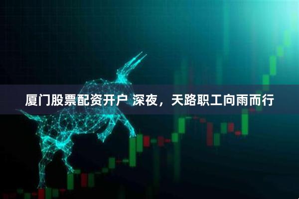 厦门股票配资开户 深夜，天路职工向雨而行