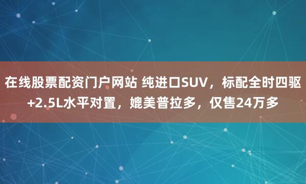 在线股票配资门户网站 纯进口SUV，标配全时四驱+2.5L水平对置，媲美普拉多，仅售24万多