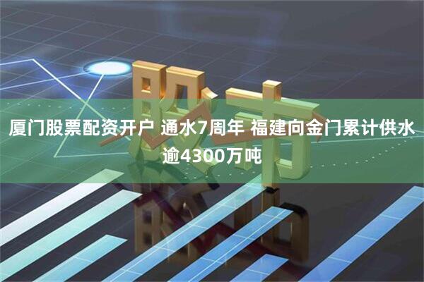 厦门股票配资开户 通水7周年 福建向金门累计供水逾4300万吨