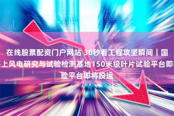 在线股票配资门户网站 30秒看工程攻坚瞬间｜国家级海上风电研究与试验检测基地150米级叶片试验平台即将投运