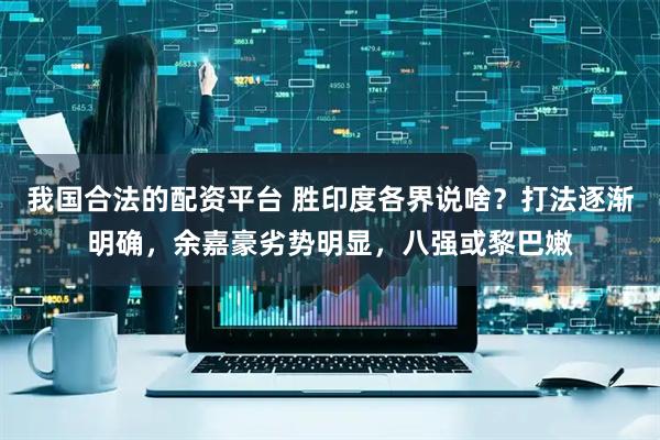 我国合法的配资平台 胜印度各界说啥？打法逐渐明确，余嘉豪劣势明显，八强或黎巴嫩