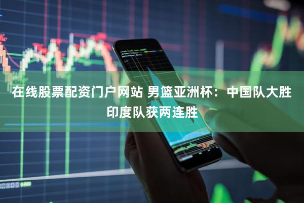 在线股票配资门户网站 男篮亚洲杯：中国队大胜印度队获两连胜