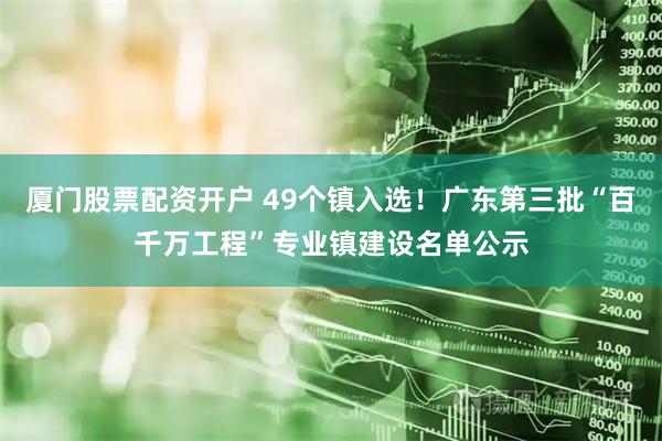 厦门股票配资开户 49个镇入选！广东第三批“百千万工程”专业镇建设名单公示