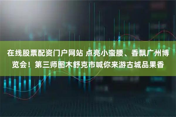 在线股票配资门户网站 点亮小蛮腰、香飘广州博览会！第三师图木舒克市喊你来游古城品果香