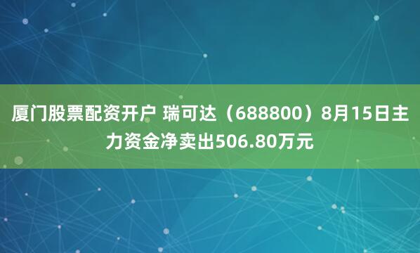 厦门股票配资开户 瑞可达（688800）8月15日主力资金净卖出506.80万元