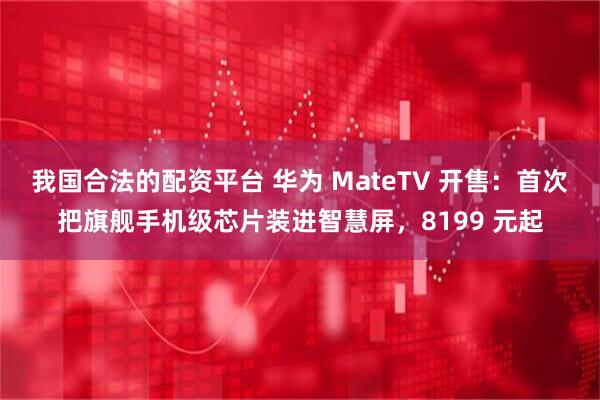 我国合法的配资平台 华为 MateTV 开售：首次把旗舰手机级芯片装进智慧屏，8199 元起