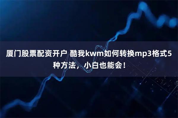 厦门股票配资开户 酷我kwm如何转换mp3格式5种方法，小白也能会！
